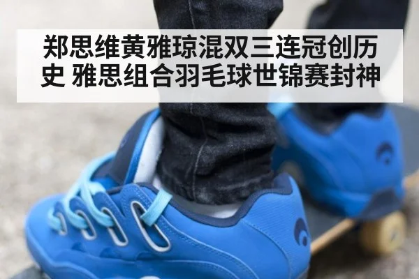 郑思维黄雅琼混双三连冠创历史 雅思组合羽毛球世锦赛封神